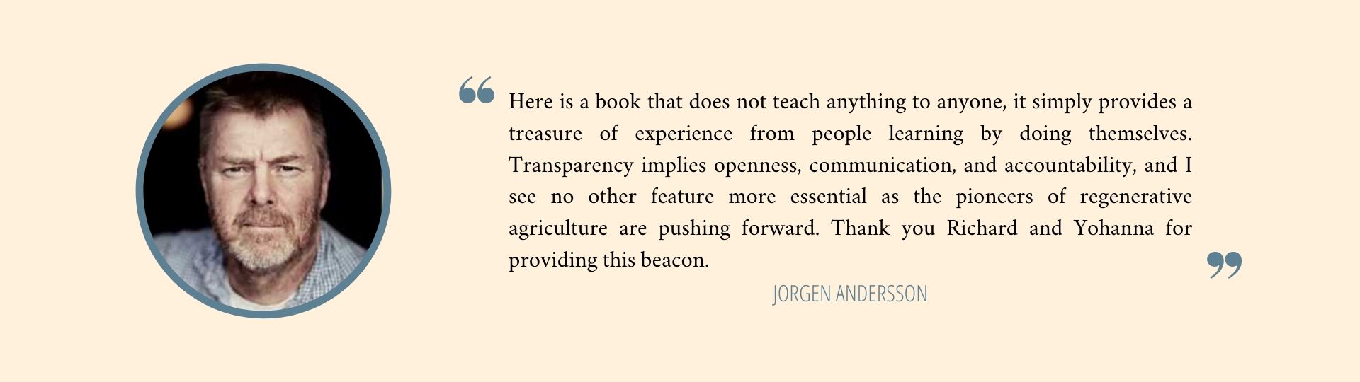 Here is a book that does not teach anything to anyone, it simply provides a treasure of experience from people learning by doing themselves. Transparency implies openness, communication, and accountability, and I see no other feature more essential as the pioneers of regenerative agriculture are pushing forward. Thank you Richard and Yohanna for providing this beacon. - Jörgen Andersson